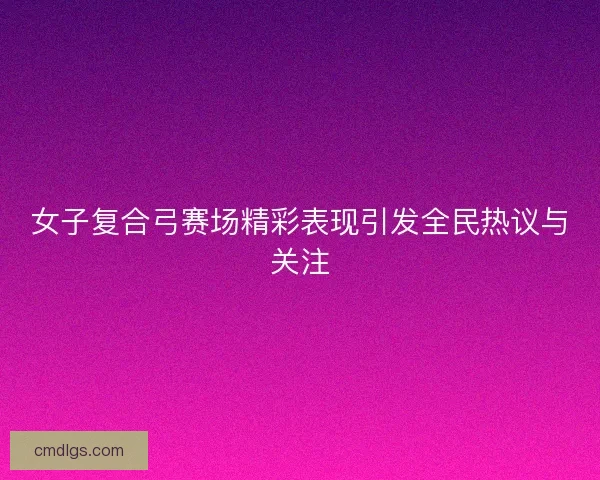 女子复合弓赛场精彩表现引发全民热议与关注