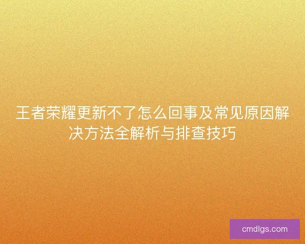 王者荣耀更新不了怎么回事及常见原因解决方法全解析与排查技巧