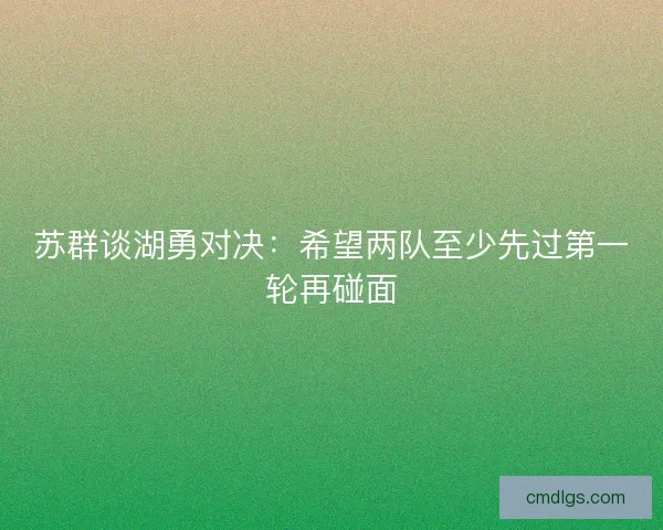 苏群谈湖勇对决:希望两队至少先过第一轮再碰面 苏群谈湖勇对决:希望两队至少先过第一轮再碰面