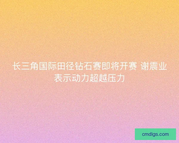 长三角国际田径钻石赛即将开赛 谢震业表示动力超越压力