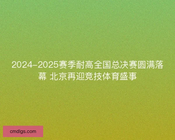 2024-2025赛季耐高全国总决赛圆满落幕 北京再迎竞技体育盛事