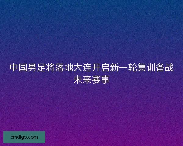 中国男足将落地大连开启新一轮集训备战未来赛事 中国男足将落地大连开启新一轮集训备战未来赛事