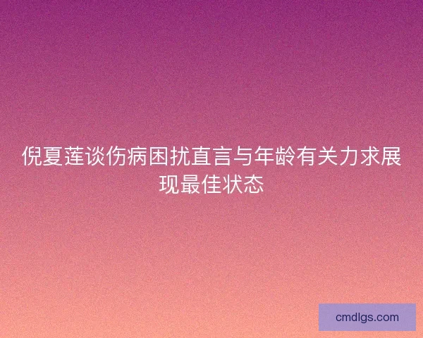 倪夏莲谈伤病困扰直言与年龄有关力求展现最佳状态 倪夏莲谈伤病困扰直言与年龄有关力求展现最佳状态