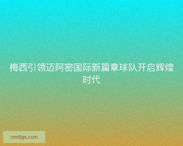 梅西引领迈阿密国际新篇章球队开启辉煌时代 梅西引领迈阿密国际新篇章球队开启辉煌时代