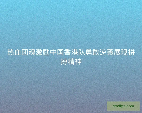 热血团魂激励中国香港队勇敢逆袭展现拼搏精神