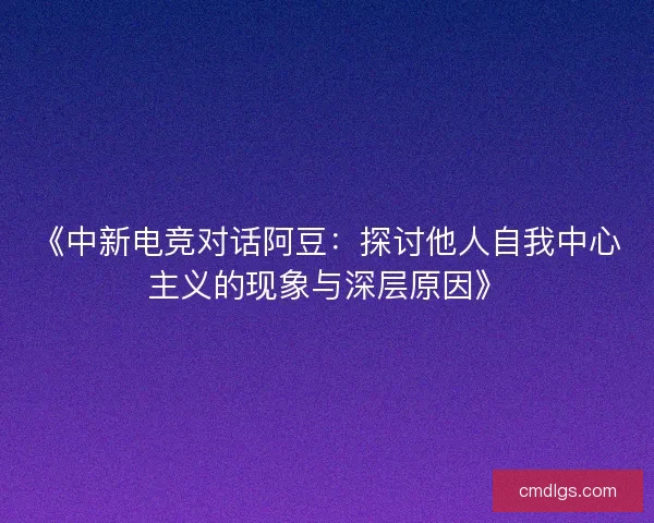 《中新电竞对话阿豆：探讨他人自我中心主义的现象与深层原因》