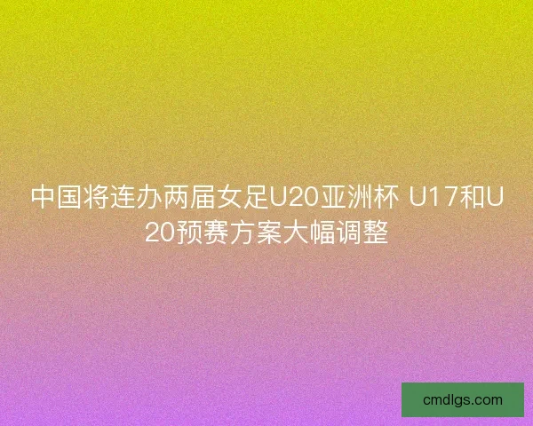 中国将连办两届女足U20亚洲杯 U17和U20预赛方案大幅调整 中国将连办两届女足U20亚洲杯 U17和U20预赛方案大幅调整