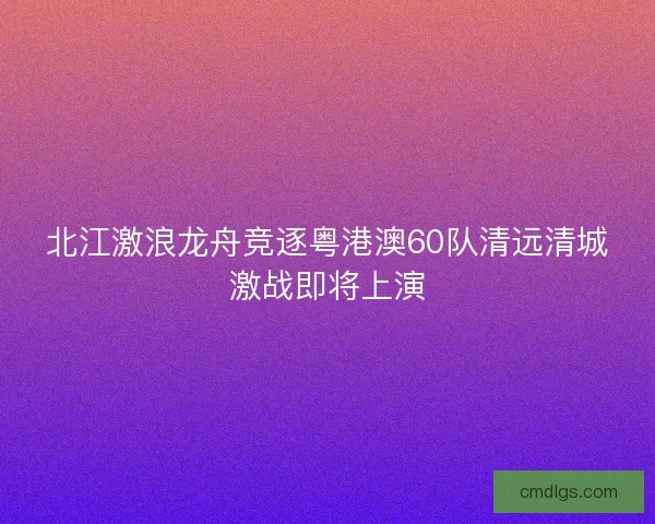 北江激浪龙舟竞逐粤港澳60队清远清城激战即将上演 北江激浪龙舟竞逐粤港澳60队清远清城激战即将上演