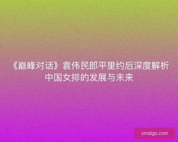 《巅峰对话》袁伟民郎平里约后深度解析中国女排的发展与未来 《巅峰对话》袁伟民郎平里约后深度解析中国女排的发展与未来