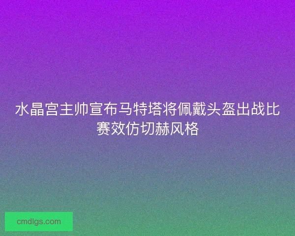 水晶宫主帅宣布马特塔将佩戴头盔出战比赛效仿切赫风格
