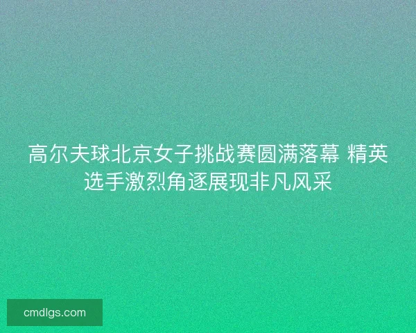 高尔夫球北京女子挑战赛圆满落幕 精英选手激烈角逐展现非凡风采