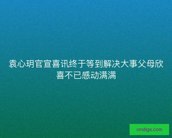 袁心玥官宣喜讯终于等到解决大事父母欣喜不已感动满满