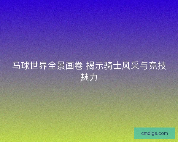 马球世界全景画卷 揭示骑士风采与竞技魅力 马球世界全景画卷 揭示骑士风采与竞技魅力