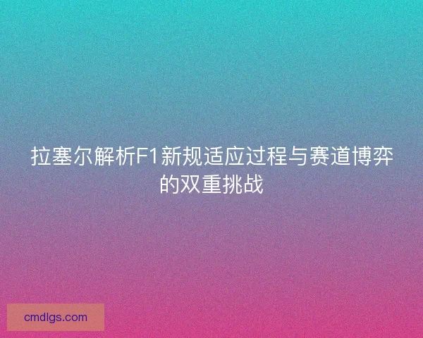 拉塞尔解析F1新规适应过程与赛道博弈的双重挑战 拉塞尔解析F1新规适应过程与赛道博弈的双重挑战
