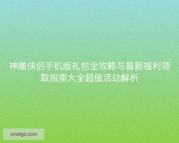 神雕侠侣手机版礼包全攻略与最新福利领取指南大全超值活动解析
