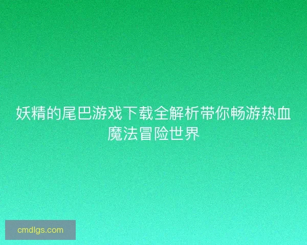 妖精的尾巴游戏下载全解析带你畅游热血魔法冒险世界 妖精的尾巴游戏下载全解析带你畅游热血魔法冒险世界