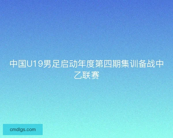 中国U19男足启动年度第四期集训备战中乙联赛 中国U19男足启动年度第四期集训备战中乙联赛