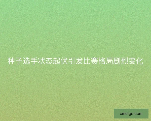 种子选手状态起伏引发比赛格局剧烈变化