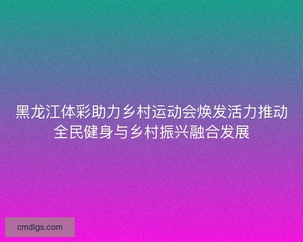 黑龙江体彩助力乡村运动会焕发活力推动全民健身与乡村振兴融合发展