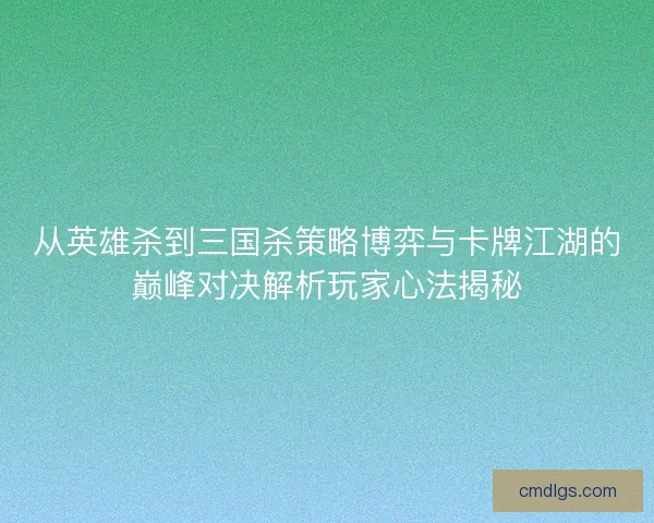 从英雄杀到三国杀策略博弈与卡牌江湖的巅峰对决解析玩家心法揭秘