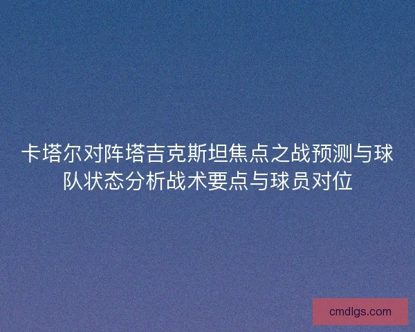 卡塔尔对阵塔吉克斯坦焦点之战预测与球队状态分析战术要点与球员对位