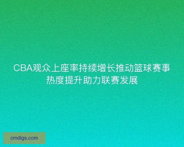 CBA观众上座率持续增长推动篮球赛事热度提升助力联赛发展 CBA观众上座率持续增长推动篮球赛事热度提升助力联赛发展