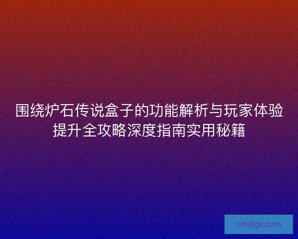 围绕炉石传说盒子的功能解析与玩家体验提升全攻略深度指南实用秘籍 围绕炉石传说盒子的功能解析与玩家体验提升全攻略深度指南实用秘籍